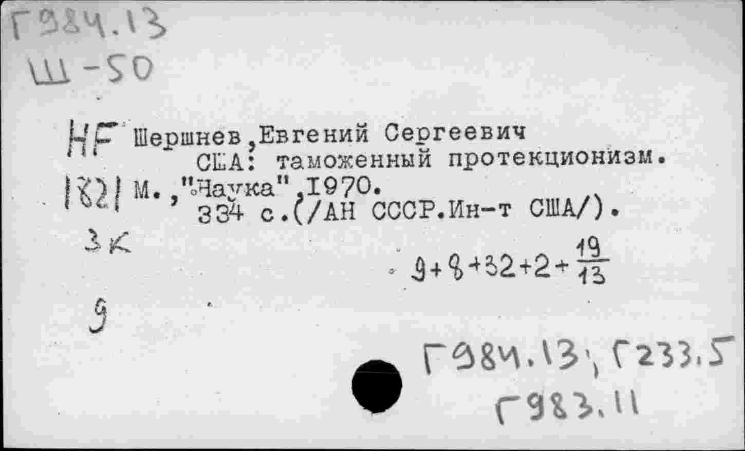 ﻿Р Шершнев,Евгений Сергеевич
США: таможенный протекционизм.
)1 М. .’’оНаука”.1970.
334 с.(/АН СССР.Ин-т США/).
£ £	-19
Г^8чЛЗ', СгЗЗ.Г